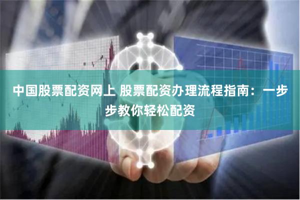 中国股票配资网上 股票配资办理流程指南：一步步教你轻松配资