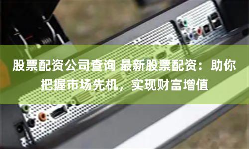 股票配资公司查询 最新股票配资：助你把握市场先机，实现财富增值