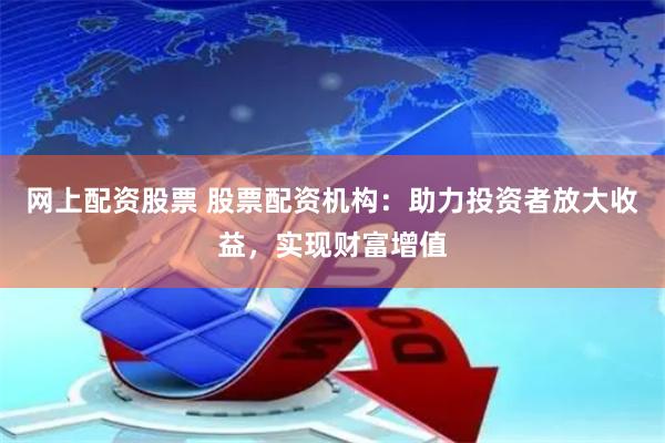 网上配资股票 股票配资机构：助力投资者放大收益，实现财富增值