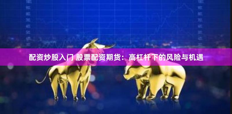 配资炒股入门 股票配资期货：高杠杆下的风险与机遇