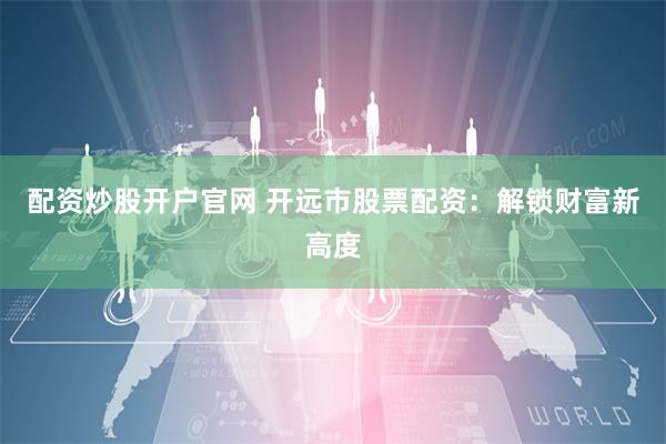 配资炒股开户官网 开远市股票配资：解锁财富新高度