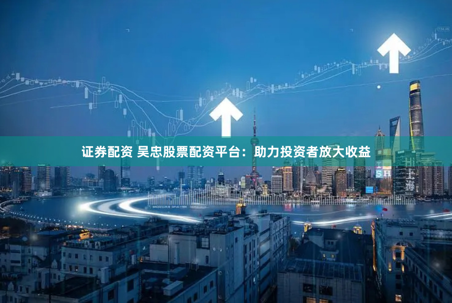 证券配资 吴忠股票配资平台：助力投资者放大收益