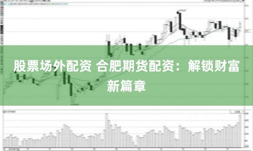 股票场外配资 合肥期货配资：解锁财富新篇章
