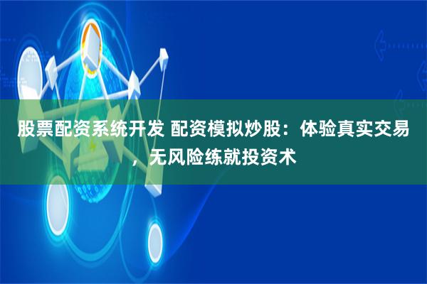 股票配资系统开发 配资模拟炒股：体验真实交易，无风险练就投资术