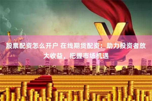 股票配资怎么开户 在线期货配资：助力投资者放大收益，把握市场机遇