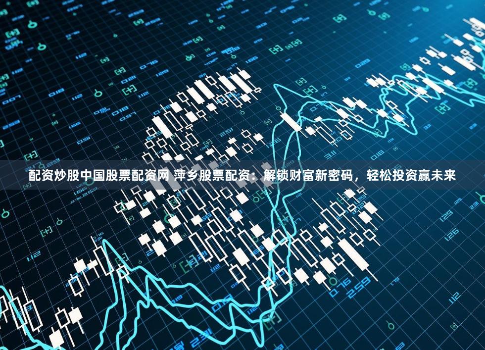 配资炒股中国股票配资网 萍乡股票配资：解锁财富新密码，轻松投资赢未来
