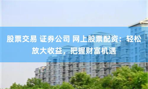 股票交易 证券公司 网上股票配资:轻松放大收益,把握财富机遇
