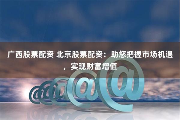 广西股票配资 北京股票配资：助您把握市场机遇，实现财富增值