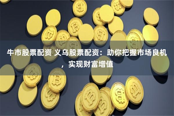 牛市股票配资 义乌股票配资:助你把握市场良机,实现财富增值