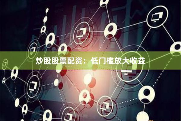 炒股股票配资：低门槛放大收益