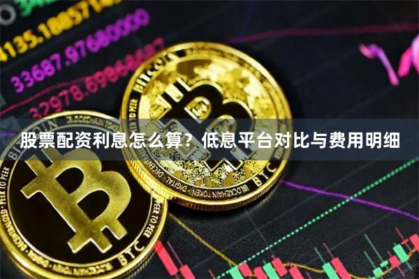 股票配资利息怎么算？低息平台对比与费用明细